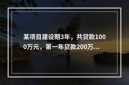 某项目建设期3年，共贷款1000万元，第一年贷款200万元