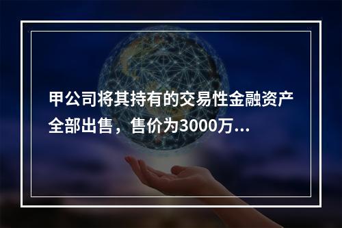 甲公司将其持有的交易性金融资产全部出售，售价为3000万元；