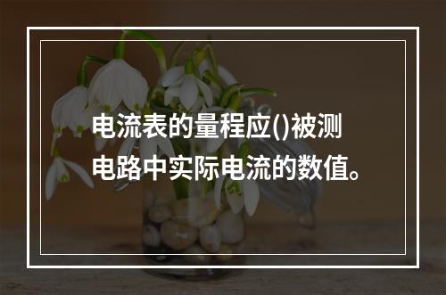 电流表的量程应()被测电路中实际电流的数值。