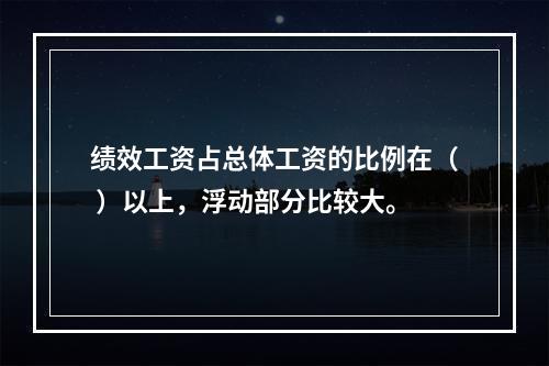 绩效工资占总体工资的比例在（ ）以上，浮动部分比较大。