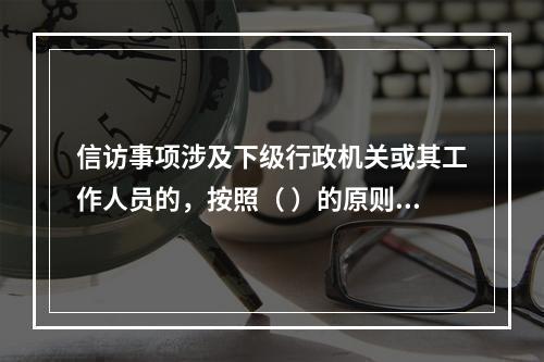 信访事项涉及下级行政机关或其工作人员的，按照（ ）的原则，转