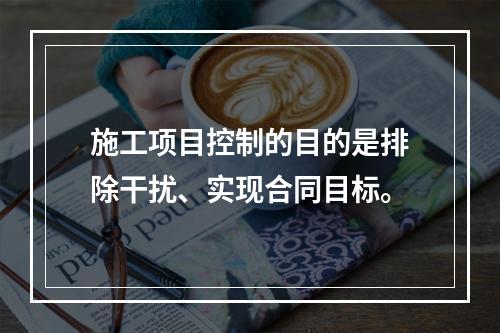 施工项目控制的目的是排除干扰、实现合同目标。