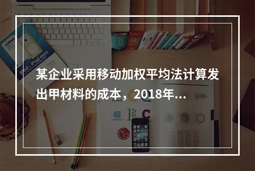 某企业采用移动加权平均法计算发出甲材料的成本，2018年4月