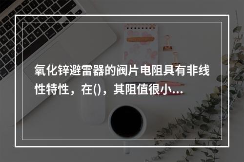 氧化锌避雷器的阀片电阻具有非线性特性，在()，其阻值很小，相