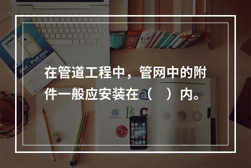 在管道工程中，管网中的附件一般应安装在（　）内。