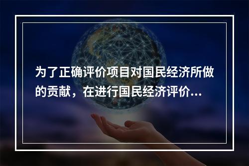 为了正确评价项目对国民经济所做的贡献，在进行国民经济评价时