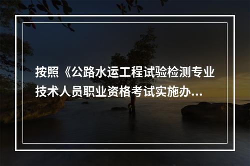 按照《公路水运工程试验检测专业技术人员职业资格考试实施办法》