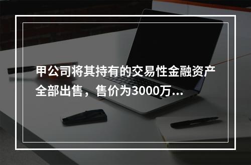 甲公司将其持有的交易性金融资产全部出售，售价为3000万元；