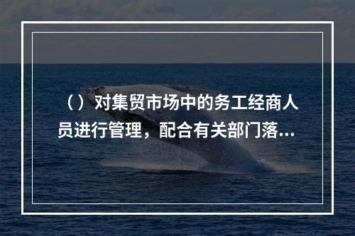 （ ）对集贸市场中的务工经商人员进行管理，配合有关部门落实流