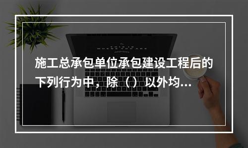 施工总承包单位承包建设工程后的下列行为中，除（ ）以外均是法