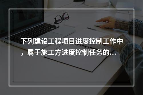 下列建设工程项目进度控制工作中，属于施工方进度控制任务的是（