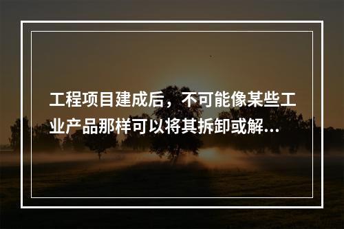 工程项目建成后，不可能像某些工业产品那样可以将其拆卸或解体检