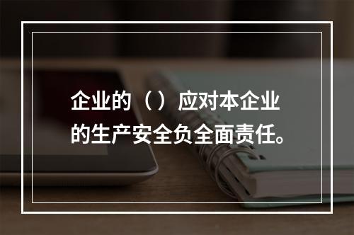 企业的（ ）应对本企业的生产安全负全面责任。