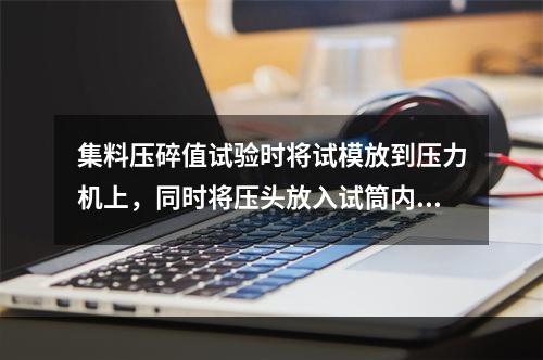 集料压碎值试验时将试模放到压力机上，同时将压头放入试筒内石料