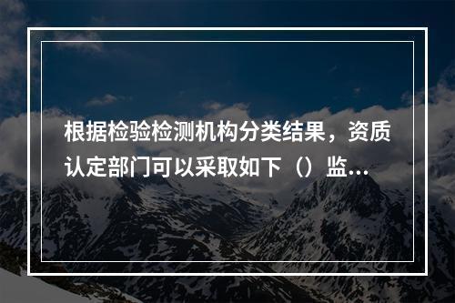 根据检验检测机构分类结果，资质认定部门可以采取如下（）监管措