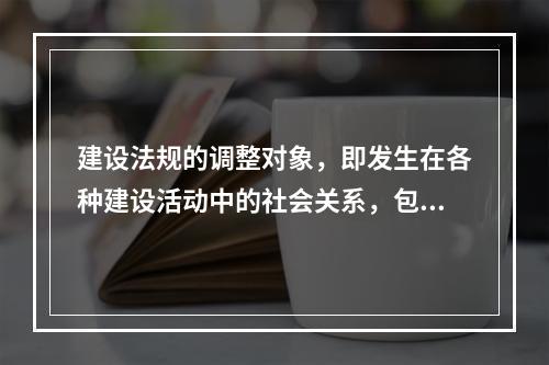 建设法规的调整对象，即发生在各种建设活动中的社会关系，包括（