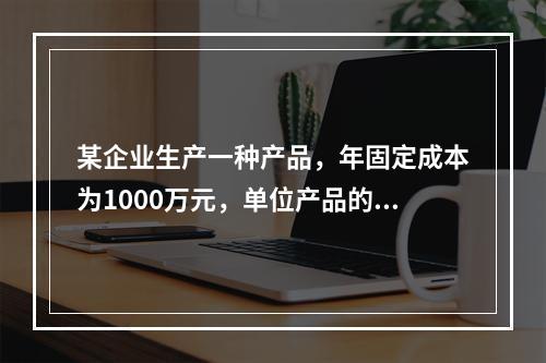 某企业生产一种产品，年固定成本为1000万元，单位产品的可