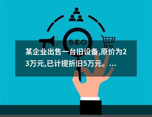 某企业出售一台旧设备,原价为23万元,已计提折旧5万元。出售