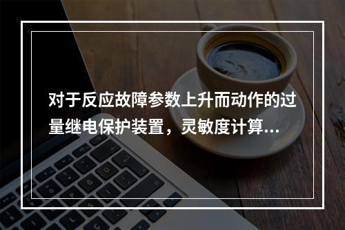 对于反应故障参数上升而动作的过量继电保护装置，灵敏度计算为(