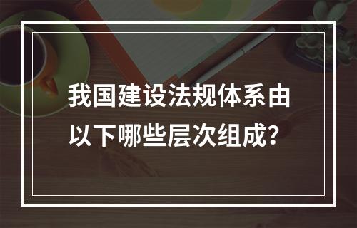 我国建设法规体系由以下哪些层次组成？