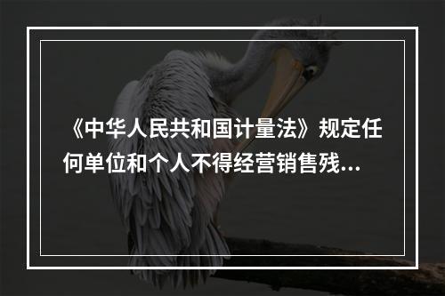 《中华人民共和国计量法》规定任何单位和个人不得经营销售残次计