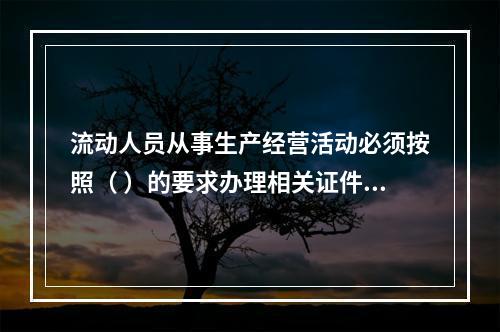 流动人员从事生产经营活动必须按照（ ）的要求办理相关证件。