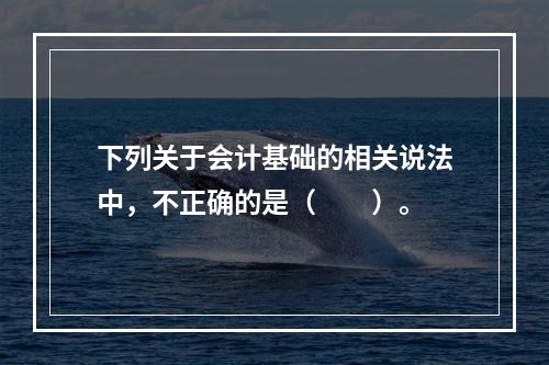 下列关于会计基础的相关说法中，不正确的是（　　）。