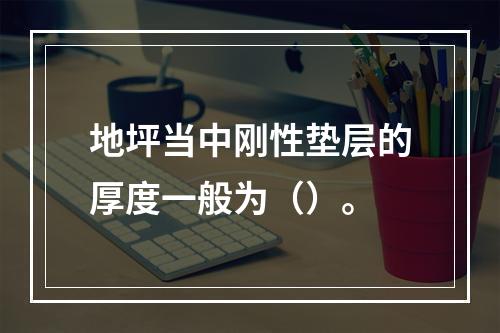 地坪当中刚性垫层的厚度一般为（）。