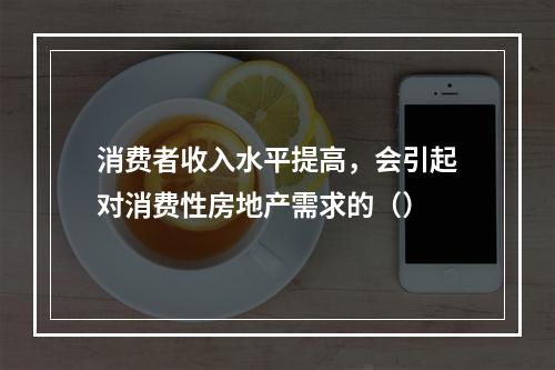 消费者收入水平提高，会引起对消费性房地产需求的（）