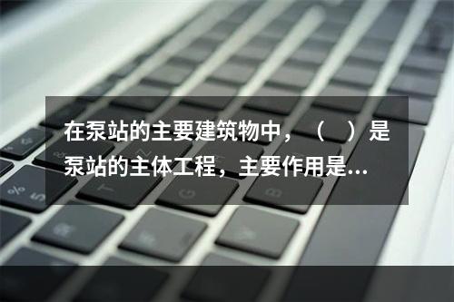 在泵站的主要建筑物中，（　）是泵站的主体工程，主要作用是为主