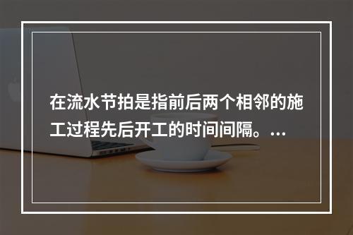 在流水节拍是指前后两个相邻的施工过程先后开工的时间间隔。（