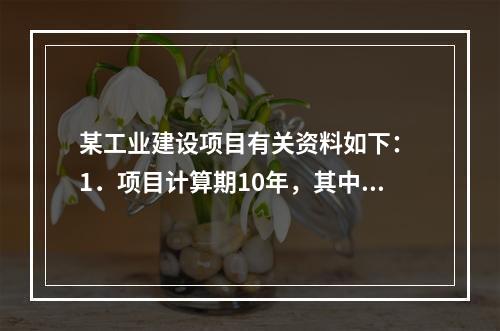 某工业建设项目有关资料如下： 1．项目计算期10年，其中建设