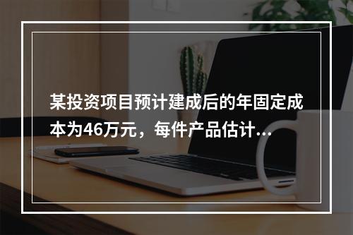 某投资项目预计建成后的年固定成本为46万元，每件产品估计售