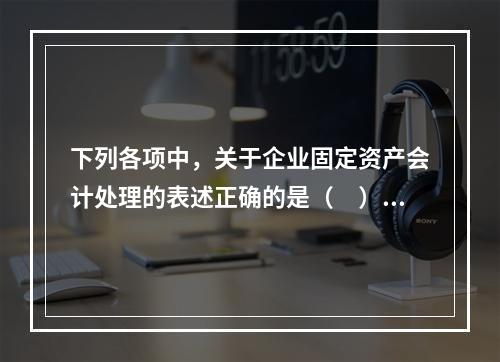 下列各项中，关于企业固定资产会计处理的表述正确的是（　）。