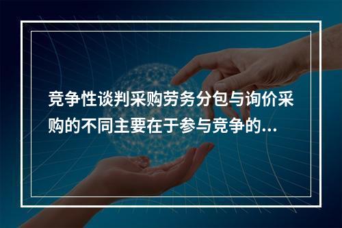 竞争性谈判采购劳务分包与询价采购的不同主要在于参与竞争的劳务