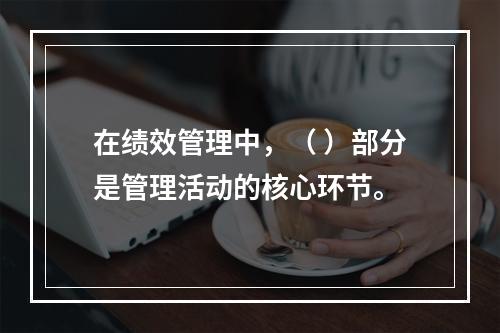 在绩效管理中，（ ）部分是管理活动的核心环节。