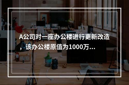 A公司对一座办公楼进行更新改造，该办公楼原值为1000万元，