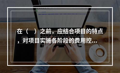 在（　）之前，应结合项目的特点，对项目实施各阶段的费用控制、