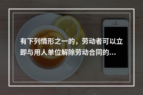 有下列情形之一的，劳动者可以立即与用人单位解除劳动合同的是（