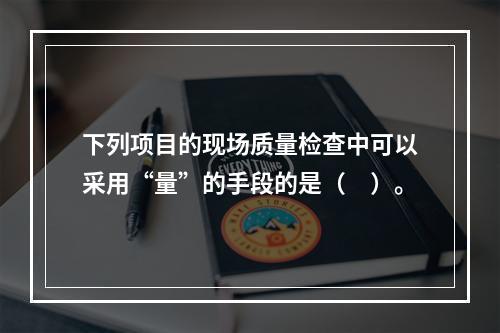 下列项目的现场质量检查中可以采用“量”的手段的是（　）。