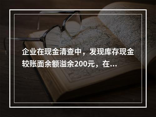 企业在现金清查中，发现库存现金较账面余额溢余200元，在未经