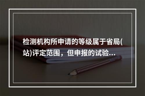 检测机构所申请的等级属于省局(站)评定范围，但申报的试验检测