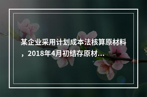 某企业采用计划成本法核算原材料，2018年4月初结存原材料计