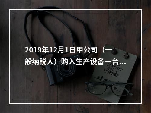 2019年12月1日甲公司（一般纳税人）购入生产设备一台，支