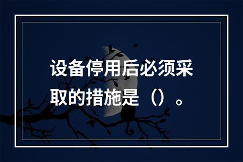 设备停用后必须采取的措施是（）。