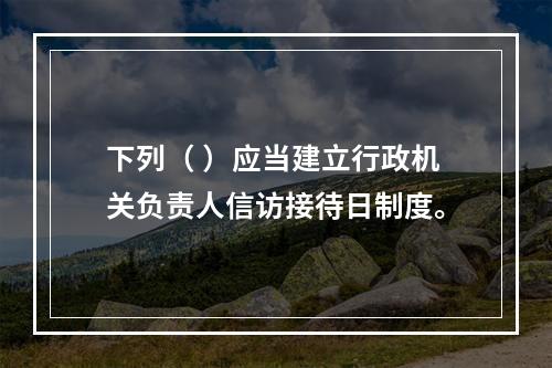 下列（ ）应当建立行政机关负责人信访接待日制度。