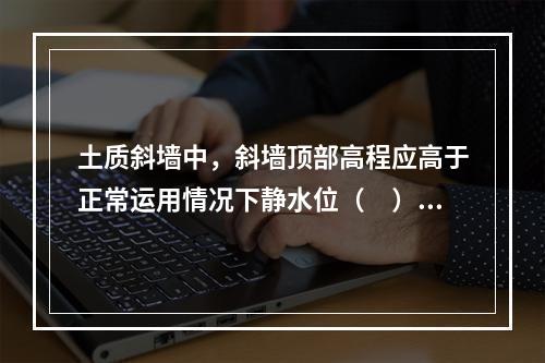 土质斜墙中，斜墙顶部高程应高于正常运用情况下静水位（　）m。