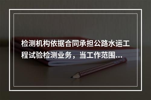 检测机构依据合同承担公路水运工程试验检测业务，当工作范围较大