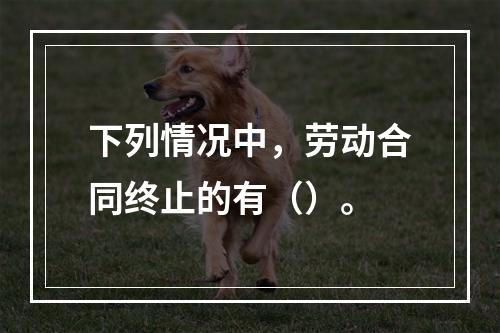 下列情况中，劳动合同终止的有（）。