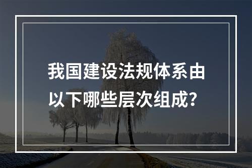 我国建设法规体系由以下哪些层次组成？